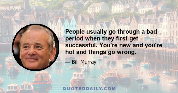 People usually go through a bad period when they first get successful. You're new and you're hot and things go wrong.