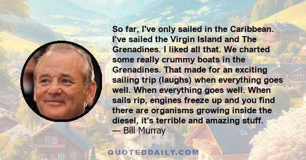 So far, I've only sailed in the Caribbean. I've sailed the Virgin Island and The Grenadines. I liked all that. We charted some really crummy boats in the Grenadines. That made for an exciting sailing trip (laughs) when