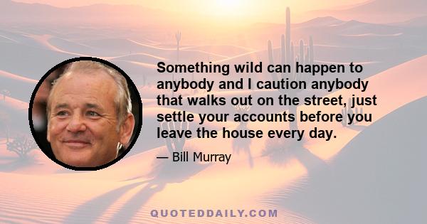 Something wild can happen to anybody and I caution anybody that walks out on the street, just settle your accounts before you leave the house every day.