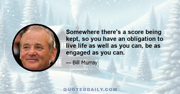 Somewhere there's a score being kept, so you have an obligation to live life as well as you can, be as engaged as you can.