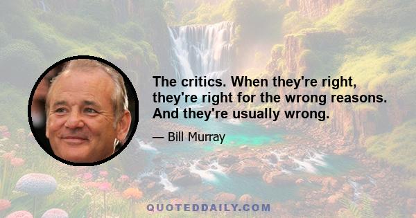 The critics. When they're right, they're right for the wrong reasons. And they're usually wrong.