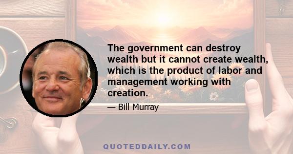 The government can destroy wealth but it cannot create wealth, which is the product of labor and management working with creation.