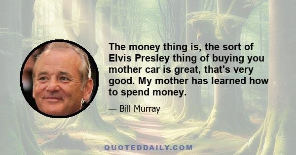 The money thing is, the sort of Elvis Presley thing of buying you mother car is great, that's very good. My mother has learned how to spend money.