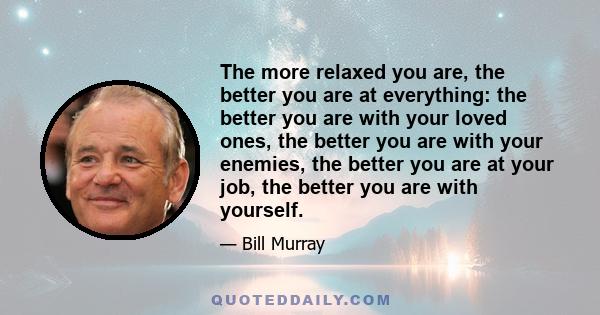 The more relaxed you are, the better you are at everything: the better you are with your loved ones, the better you are with your enemies, the better you are at your job, the better you are with yourself.