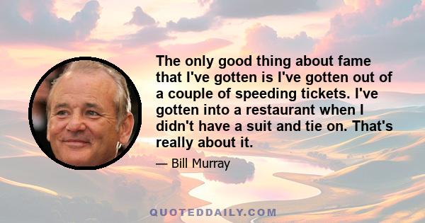 The only good thing about fame that I've gotten is I've gotten out of a couple of speeding tickets. I've gotten into a restaurant when I didn't have a suit and tie on. That's really about it.