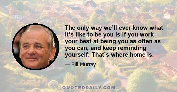 The only way we’ll ever know what it’s like to be you is if you work your best at being you as often as you can, and keep reminding yourself: That’s where home is.