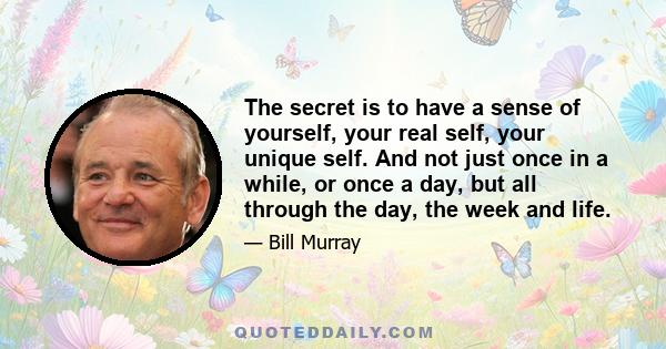 The secret is to have a sense of yourself, your real self, your unique self. And not just once in a while, or once a day, but all through the day, the week and life.