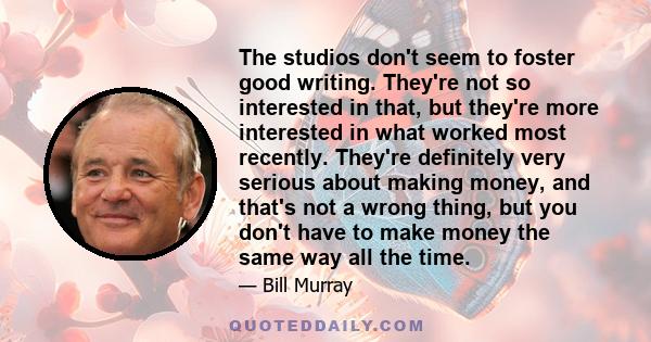 The studios don't seem to foster good writing. They're not so interested in that, but they're more interested in what worked most recently. They're definitely very serious about making money, and that's not a wrong