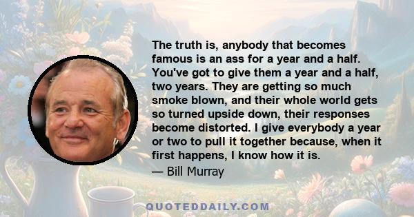 The truth is, anybody that becomes famous is an ass for a year and a half. You've got to give them a year and a half, two years. They are getting so much smoke blown, and their whole world gets so turned upside down,