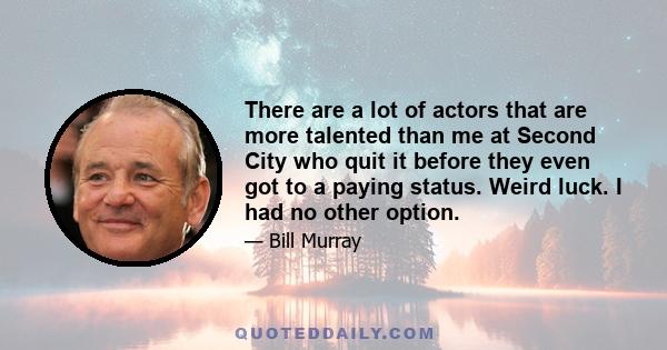 There are a lot of actors that are more talented than me at Second City who quit it before they even got to a paying status. Weird luck. I had no other option.