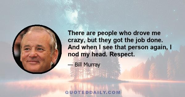 There are people who drove me crazy, but they got the job done. And when I see that person again, I nod my head. Respect.