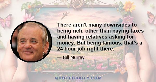 There aren't many downsides to being rich, other than paying taxes and having relatives asking for money. But being famous, that's a 24 hour job right there.