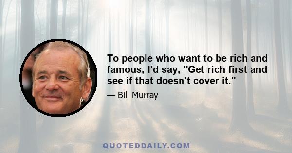 To people who want to be rich and famous, I'd say, Get rich first and see if that doesn't cover it.