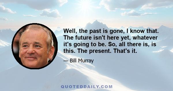 Well, the past is gone, I know that. The future isn't here yet, whatever it's going to be. So, all there is, is this. The present. That's it.