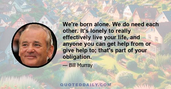 We're born alone. We do need each other. It's lonely to really effectively live your life, and anyone you can get help from or give help to; that's part of your obligation.