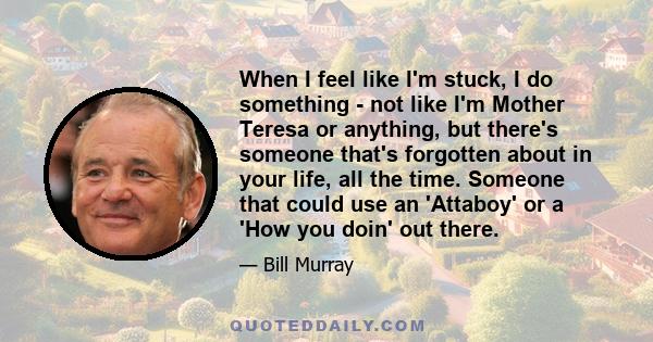 When I feel like I'm stuck, I do something - not like I'm Mother Teresa or anything, but there's someone that's forgotten about in your life, all the time. Someone that could use an 'Attaboy' or a 'How you doin' out