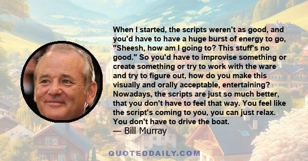 When I started, the scripts weren't as good, and you'd have to have a huge burst of energy to go, Sheesh, how am I going to? This stuff's no good. So you'd have to improvise something or create something or try to work