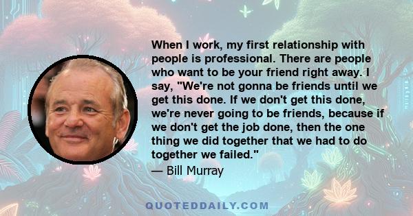 When I work, my first relationship with people is professional. There are people who want to be your friend right away. I say, We're not gonna be friends until we get this done. If we don't get this done, we're never