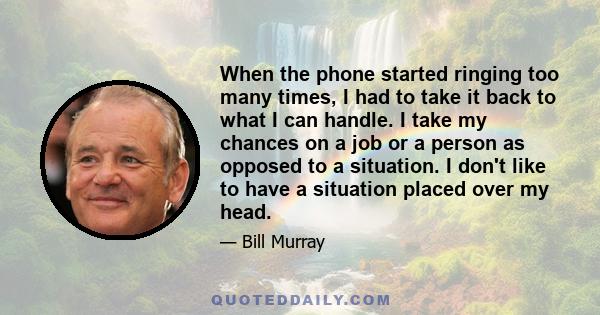 When the phone started ringing too many times, I had to take it back to what I can handle. I take my chances on a job or a person as opposed to a situation. I don't like to have a situation placed over my head.