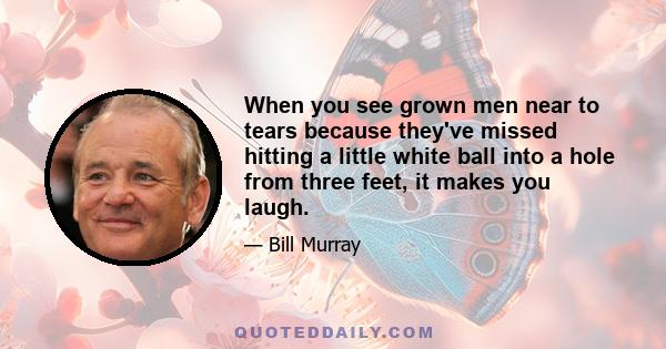 When you see grown men near to tears because they've missed hitting a little white ball into a hole from three feet, it makes you laugh.