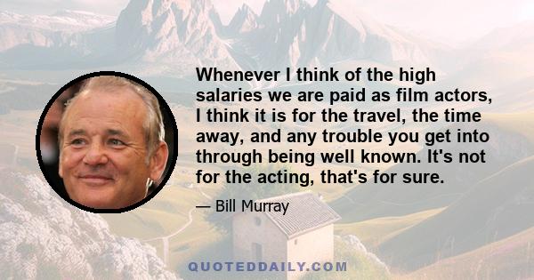 Whenever I think of the high salaries we are paid as film actors, I think it is for the travel, the time away, and any trouble you get into through being well known. It's not for the acting, that's for sure.