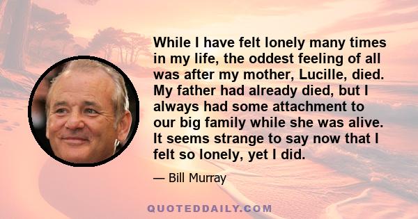 While I have felt lonely many times in my life, the oddest feeling of all was after my mother, Lucille, died. My father had already died, but I always had some attachment to our big family while she was alive. It seems