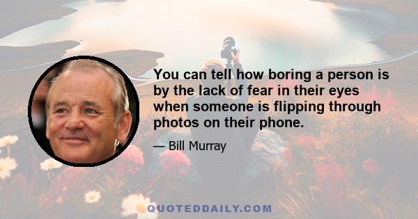 You can tell how boring a person is by the lack of fear in their eyes when someone is flipping through photos on their phone.