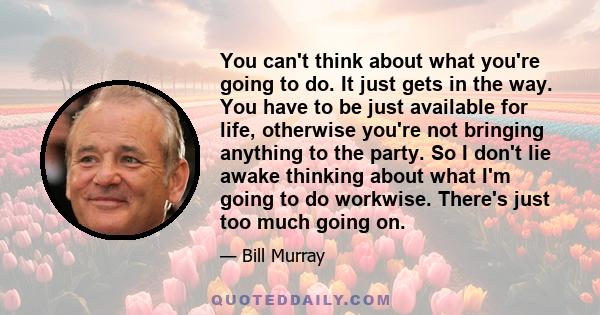 You can't think about what you're going to do. It just gets in the way. You have to be just available for life, otherwise you're not bringing anything to the party. So I don't lie awake thinking about what I'm going to