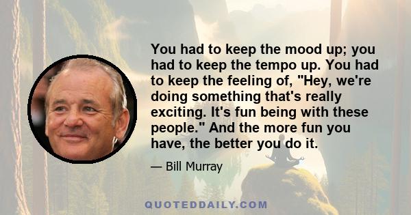 You had to keep the mood up; you had to keep the tempo up. You had to keep the feeling of, Hey, we're doing something that's really exciting. It's fun being with these people. And the more fun you have, the better you