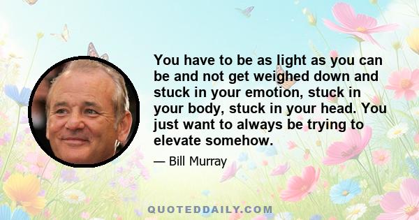 You have to be as light as you can be and not get weighed down and stuck in your emotion, stuck in your body, stuck in your head. You just want to always be trying to elevate somehow.