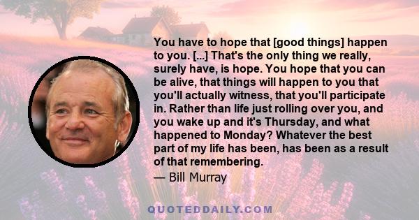 You have to hope that [good things] happen to you. [...] That's the only thing we really, surely have, is hope. You hope that you can be alive, that things will happen to you that you'll actually witness, that you'll