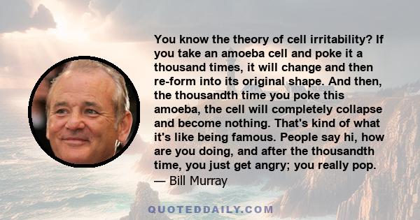 You know the theory of cell irritability? If you take an amoeba cell and poke it a thousand times, it will change and then re-form into its original shape. And then, the thousandth time you poke this amoeba, the cell