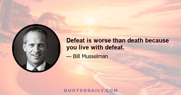 Defeat is worse than death because you live with defeat.