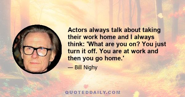 Actors always talk about taking their work home and I always think: 'What are you on? You just turn it off. You are at work and then you go home.'