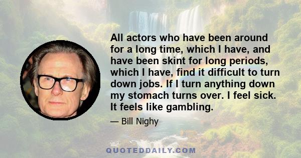 All actors who have been around for a long time, which I have, and have been skint for long periods, which I have, find it difficult to turn down jobs. If I turn anything down my stomach turns over. I feel sick. It