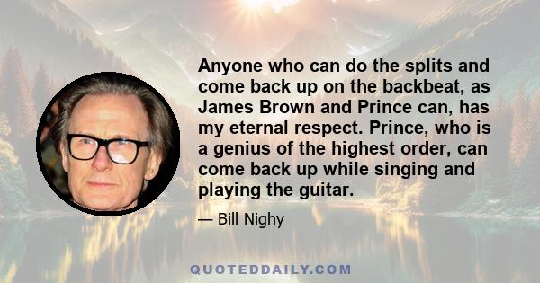 Anyone who can do the splits and come back up on the backbeat, as James Brown and Prince can, has my eternal respect. Prince, who is a genius of the highest order, can come back up while singing and playing the guitar.