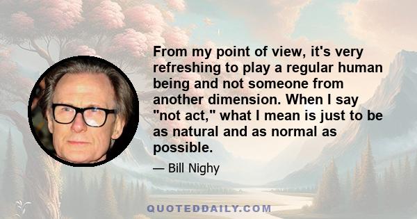 From my point of view, it's very refreshing to play a regular human being and not someone from another dimension. When I say not act, what I mean is just to be as natural and as normal as possible.