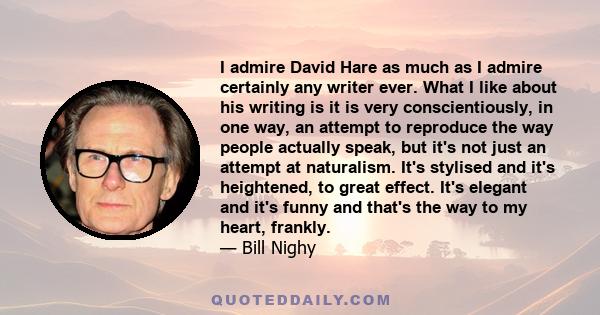 I admire David Hare as much as I admire certainly any writer ever. What I like about his writing is it is very conscientiously, in one way, an attempt to reproduce the way people actually speak, but it's not just an