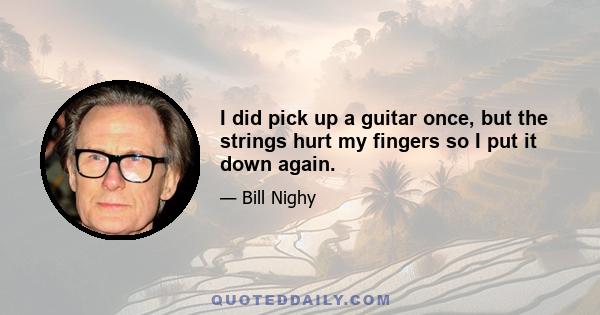 I did pick up a guitar once, but the strings hurt my fingers so I put it down again.