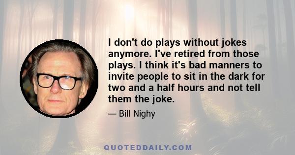 I don't do plays without jokes anymore. I've retired from those plays. I think it's bad manners to invite people to sit in the dark for two and a half hours and not tell them the joke.