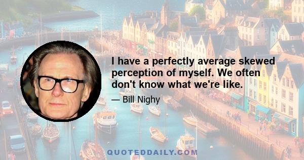 I have a perfectly average skewed perception of myself. We often don't know what we're like.