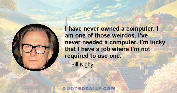 I have never owned a computer. I am one of those weirdos. I've never needed a computer. I'm lucky that I have a job where I'm not required to use one.