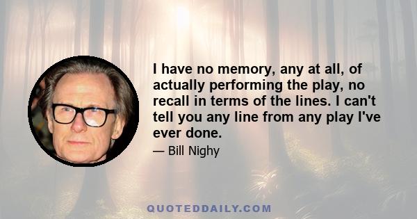 I have no memory, any at all, of actually performing the play, no recall in terms of the lines. I can't tell you any line from any play I've ever done.