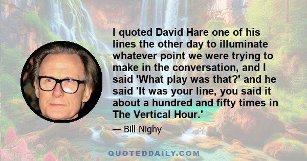 I quoted David Hare one of his lines the other day to illuminate whatever point we were trying to make in the conversation, and I said 'What play was that?' and he said 'It was your line, you said it about a hundred and 