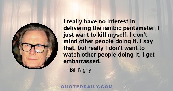 I really have no interest in delivering the iambic pentameter, I just want to kill myself. I don't mind other people doing it. I say that, but really I don't want to watch other people doing it. I get embarrassed.