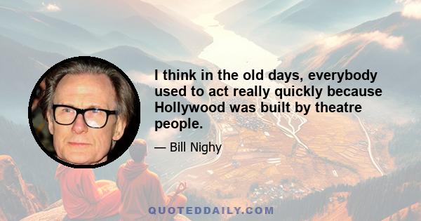 I think in the old days, everybody used to act really quickly because Hollywood was built by theatre people.