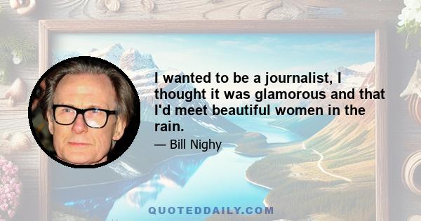 I wanted to be a journalist, I thought it was glamorous and that I'd meet beautiful women in the rain.