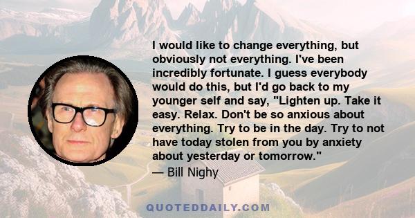 I would like to change everything, but obviously not everything. I've been incredibly fortunate. I guess everybody would do this, but I'd go back to my younger self and say, Lighten up. Take it easy. Relax. Don't be so