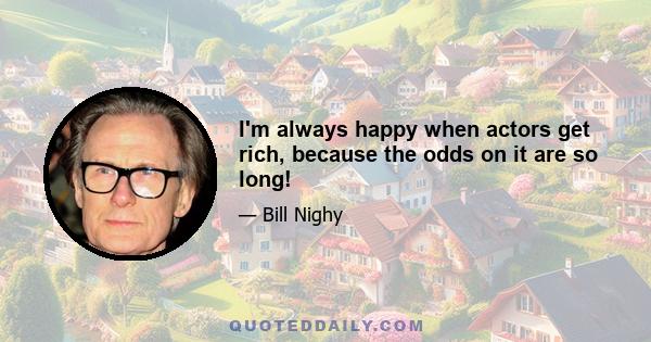 I'm always happy when actors get rich, because the odds on it are so long!