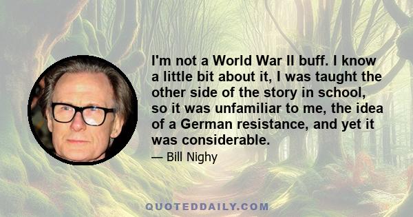 I'm not a World War II buff. I know a little bit about it, I was taught the other side of the story in school, so it was unfamiliar to me, the idea of a German resistance, and yet it was considerable.